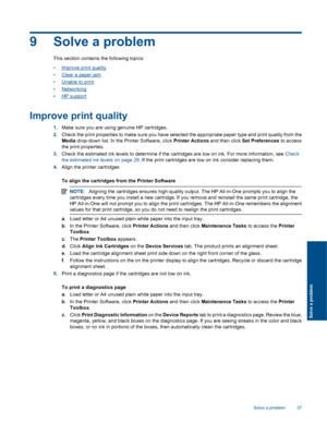 Page 39
9 Solve a problem
This section contains the following topics:
•
Improve print quality
•
Clear a paper jam
•
Unable to print
•
Networking
•
HP support
Improve print quality
1. Make sure you are using genuine HP cartridges.
2. Check the print properties to make sure you have selected the appropriate paper type and print quality from the
Media  drop-down list. In the  Printer Software, click  Printer Actions and then click Set Preferences  to access
the print properties.
3. Check the estimated ink levels...