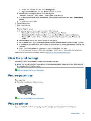 Page 43
• Double-click Services, and then select  Print Spooler.
• Right-click  Print Spooler, and click Restart to restart the service.
b . Make sure the correct  product is set as the default printer.
The default printer has a check mark in a black or green circle next to it.
c . If the wrong product is set as the default prin ter, right-click the correct product and select Set as Default
Printer .
d . Try using your product again.
6. Restart the computer.
7. Clear the print queue.
To clear the print queue
a....