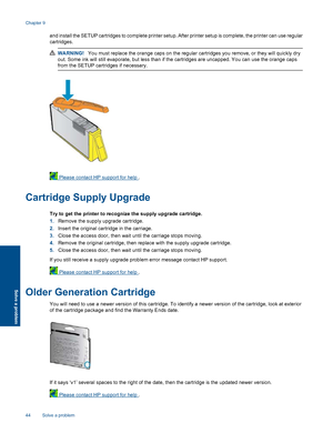 Page 46
and install the SETUP cartridges to complete printer setup. After printer setup is complete, the printer can use regular
cartridges.
WARNING! You must replace the orange caps on the regular cartridges you remove, or they will quickly dry
out. Some ink will still evaporate, but less than if the cartridges are uncapped. You can use the orange caps
from the SETUP cartri dges if necessary.
 Please contact HP support for help  .
Cartridge Supply Upgrade
Try to get the printer to recognize the supply upgrade...