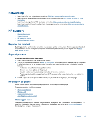 Page 47
Networking
•Learn how to find your ne twork security settings. Click here to go online for more information.
• Learn about the Network Diagnostic Utility and other troubleshooting tips. 
Click here to go online for more
information.
• Learn how to change from a USB to wireless connection. 
Click here to go online for more information.
• Learn how to work with your firewall and anti-virus programs during printer setup. 
Click here to go online for
more information.
HP support
•Register the product
•...