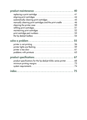 Page 2product maintenance  . . . . . . . . . . . . . . . . . . . . . . . . . .  40
replacing a print cartridge  . . . . . . . . . . . . . . . . . . . . . . . . . . . . .  41
aligning print cartridges   . . . . . . . . . . . . . . . . . . . . . . . . . . . . . .  44
automatically cleaning print cartridges . . . . . . . . . . . . . . . . . . . . .  45
manually cleaning print cartridges and the print cradle  . . . . . . . . .  46
cleaning the printer case  . . . . . . . . . . . . . . . . . . . . . . . . . . . . ....