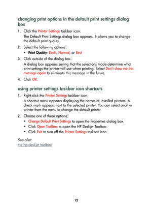 Page 1412
changing print options in the default print settings dialog 
box
1.Click the Printer Settings taskbar icon.
The Default Print Settings dialog box appears. It allows you to change 
the default print quality.
2.Select the following options:
•Print Quality: Draft, Normal, or Best
3.Click outside of the dialog box.
A dialog box appears saying that the selections made determine what 
print settings the printer will use when printing. Select Don’t show me this 
message again to eliminate this message in the...