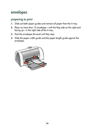 Page 1614
envelopes 
preparing to print
1.Slide out both paper guides and remove all paper from the In tray.
2.Place no more than 15 envelopes—with the flap side on the right and 
facing up—in the right side of the In tray. 
3.Push the envelopes forward until they stop.
4.Slide the paper width guide and the paper length guide against the 
envelopes.
	


	 !
 