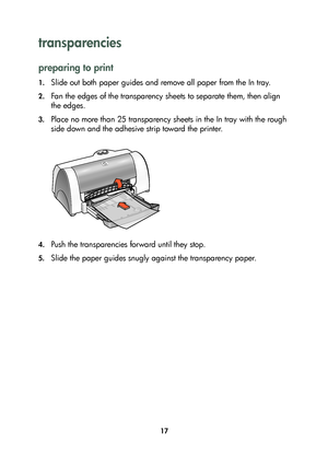 Page 1917
transparencies 
preparing to print
1.Slide out both paper guides and remove all paper from the In tray.
2.Fan the edges of the transparency sheets to separate them, then align 
the edges.
3.Place no more than 25 transparency sheets in the In tray with the rough 
side down and the adhesive strip toward the printer.
4.Push the transparencies forward until they stop.
5.Slide the paper guides snugly against the transparency paper. 
	

#
	 !
 