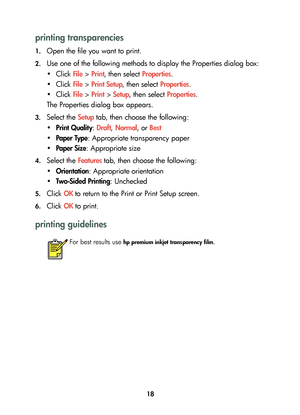 Page 2018
printing transparencies
1.Open the file you want to print.
2.Use one of the following methods to display the Properties dialog box:
•Click File > Print, then select Properties.
•Click File > Print Setup, then select Properties.
•Click File > Print > Setup, then select Properties.
The Properties dialog box appears.
3.Select the Setup tab, then choose the following:
•Print Quality: Draft, Normal, or Best
•Paper Type: Appropriate transparency paper
•Paper Size: Appropriate size
4.Select the Features tab,...