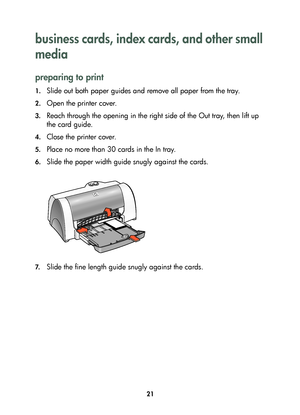 Page 2321
business cards, index cards, and other small 
media 
preparing to print
1.Slide out both paper guides and remove all paper from the tray.
2.Open the printer cover.
3.Reach through the opening in the right side of the Out tray, then lift up 
the card guide.
4.Close the printer cover.
5.Place no more than 30 cards in the In tray.
6.Slide the paper width guide snugly against the cards. 
7.Slide the fine length guide snugly against the cards. 
	


	 !
 