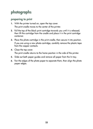 Page 2523
photographs 
preparing to print
1.With the printer turned on, open the top cover.
The print cradle moves to the center of the printer.
2.Pull the top of the black print cartridge towards you until it is released, 
then lift the cartridge from the cradle and place it in the print cartridge 
container.
3.Place the photo cartridge in the print cradle, then secure it into position.
If you are using a new photo cartridge, carefully remove the plastic tape 
from the copper contacts.
4.Close the top cover....