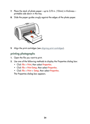 Page 2624 7.
Place the stack of photo paper—up to 3/8 in. (10mm) in thickness—
printable side down in the tray.
8.Slide the paper guides snugly against the edges of the photo paper.
9.Align the print cartridges (see aligning print cartridges).
printing photographs
1.Open the file you want to print.
2.Use one of the following methods to display the Properties dialog box:
•Click File > Print, then select Properties.
•Click File > Print Setup, then select Properties.
•Click File > Print > Setup, then select...