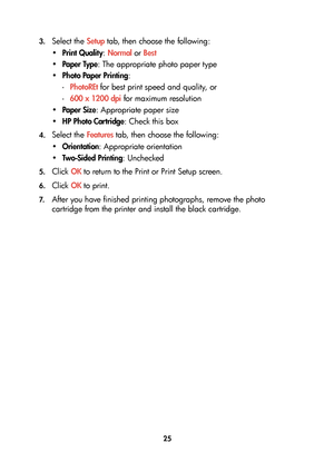 Page 2725 3.
Select the Setup tab, then choose the following:
•Print Quality: Normal or Best
•Paper Type: The appropriate photo paper type
•Photo Paper Printing: 
-PhotoREt for best print speed and quality, or 
-600 x 1200 dpi for maximum resolution
•Paper Size: Appropriate paper size
•HP Photo Cartridge: Check this box
4.Select the Features tab, then choose the following:
•Orientation: Appropriate orientation
•Two-Sided Printing: Unchecked
5.Click OK to return to the Print or Print Setup screen.
6.Click OK to...