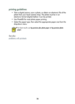 Page 2826
printing guidelines
• Take a digital picture, scan a photo, or obtain an electronic file of the 
photo from your local camera shop. The photo must be in an 
electronic format (digital) before it can be printed.
• Use PhotoREt for most photo paper printing.
• Select the paper type, then select the appropriate paper size from the 
drop-down menu.
See also: 
problems with printouts
For best results use hp premium plus photo paper or hp premium photo 
paper
.
	

...