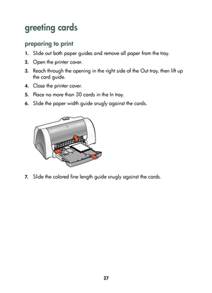 Page 2927
greeting cards 
preparing to print
1.Slide out both paper guides and remove all paper from the tray.
2.Open the printer cover.
3.Reach through the opening in the right side of the Out tray, then lift up 
the card guide.
4.Close the printer cover.
5.Place no more than 30 cards in the In tray.
6.Slide the paper width guide snugly against the cards. 
7.Slide the colored fine length guide snugly against the cards. 
	

#
	 !
 