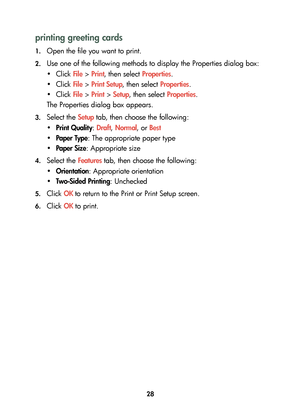 Page 3028
printing greeting cards
1.Open the file you want to print.
2.Use one of the following methods to display the Properties dialog box:
•Click File > Print, then select Properties.
•Click File > Print Setup, then select Properties.
•Click File > Print > Setup, then select Properties.
The Properties dialog box appears.
3.Select the Setup tab, then choose the following:
•Print Quality: Draft, Normal, or Best
•Paper Type: The appropriate paper type
•Paper Size: Appropriate size
4.Select the Features tab,...