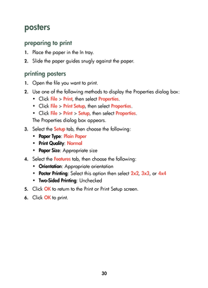 Page 3230
posters 
preparing to print
1.Place the paper in the In tray.
2.Slide the paper guides snugly against the paper.
printing posters
1.Open the file you want to print.
2.Use one of the following methods to display the Properties dialog box:
•Click File > Print, then select Properties.
•Click File > Print Setup, then select Properties.
•Click File > Print > Setup, then select Properties.
The Properties dialog box appears.
3.Select the Setup tab, then choose the following:
•Paper Type: Plain Paper
•Print...