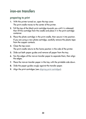 Page 3432
iron-on transfers 
preparing to print
1.With the printer turned on, open the top cover.
The print cradle moves to the center of the printer.
2.Pull the top of the black print cartridge towards you until it is released, 
then lift the cartridge from the cradle and place it in the print cartridge 
container.
3.Place the photo cartridge in the print cradle, then secure it into position.
If you are using a new photo cartridge, carefully remove the plastic tape 
from the copper contacts.
4.Close the top...