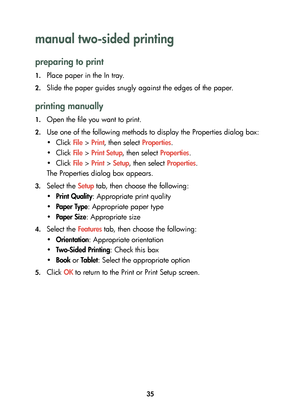 Page 3735
manual two-sided printing 
preparing to print
1.Place paper in the In tray.
2.Slide the paper guides snugly against the edges of the paper.
printing manually
1.Open the file you want to print.
2.Use one of the following methods to display the Properties dialog box:
•Click File > Print, then select Properties.
•Click File > Print Setup, then select Properties.
•Click File > Print > Setup, then select Properties.
The Properties dialog box appears.
3.Select the Setup tab, then choose the following:...