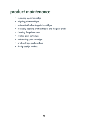 Page 4240
product maintenance
• replacing a print cartridge
• aligning print cartridges
• automatically cleaning print cartridges
• manually cleaning print cartridges and the print cradle
• cleaning the printer case
• refilling print cartridges
• maintaining print cartridges
• print cartridge part numbers
• the hp deskjet toolbox
	


	 !
 