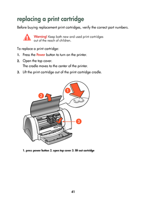 Page 4341
replacing a print cartridge 
Before buying replacement print cartridges, verify the correct part numbers.
To replace a print cartridge:
1.Press the Powe r button to turn on the printer.
2.Open the top cover. 
The cradle moves to the center of the printer.
3.Lift the print cartridge out of the print cartridge cradle.
1. press power button 2. open top cover 3. lift out cartridge
Wa r n i n g ! Keep both new and used print cartridges 
out of the reach of children.
	

...