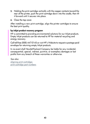 Page 4543 5.
Holding the print cartridge vertically with the copper contacts toward the 
rear of the printer, push the print cartridge down into the cradle, then tilt 
it forward until it secures into place.
6.Close the top cover. 
After installing a new print cartridge, align the printer cartridges to ensure 
the best print quality.
hp inkjet product recovery program
HP is committed to providing environmental solutions for our Inkjet products. 
Empty Inkjet products can be returned to HP for material recycling...