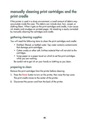 Page 4846
manually cleaning print cartridges and the 
print cradle
If the printer is used in a dusty environment, a small amount of debris may 
accumulate inside the case. This debris can include dust, hair, carpet, or 
clothing fibers. When it gets on the print cartridges and cradle, it can cause 
ink streaks and smudges on printed pages. Ink streaking is easily corrected 
by manually cleaning the cartridges and cradle.
gathering cleaning supplies
You will need the following items to clean the print cartridges...