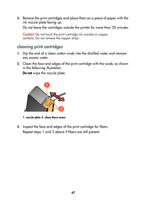 Page 4947 3.
Remove the print cartridges and place them on a piece of paper with the 
ink nozzle plate facing up. 
Do not leave the cartridges outside the printer for more than 30 minutes.
Caution!
 Do not touch the print cartridge ink nozzles or copper 
contacts. Do not remove the copper strips. 
cleaning print cartridges
1.Dip the end of a clean cotton swab into the distilled water and remove 
any excess water.
2.Clean the face and edges of the print cartridge with the swab, as shown 
in the following...