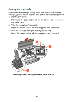 Page 5048
cleaning the print cradle
If you use the dual-cartridge printing option after printing with only one 
cartridge, you may need to clean the back plate of the unused compartment. 
To clean the print cradle:
1.Dip the end of a clean cotton swab into the distilled water and remove 
any excess water.
2.Wipe the compartment’s back plate.
Repeat this process until no ink residue appears on a clean swab.
3.Wipe the underside of the print cartridge cradle walls.
Repeat this process until no ink residue appears...