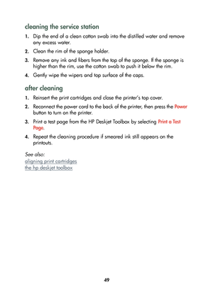 Page 5149
cleaning the service station
1.Dip the end of a clean cotton swab into the distilled water and remove 
any excess water.
2.Clean the rim of the sponge holder.
3.Remove any ink and fibers from the top of the sponge. If the sponge is 
higher than the rim, use the cotton swab to push it below the rim.
4.Gently wipe the wipers and top surface of the caps.
after cleaning
1.Reinsert the print cartridges and close the printer’s top cover.
2.Reconnect the power cord to the back of the printer, then press the...