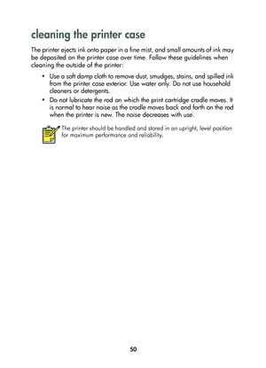 Page 5250
cleaning the printer case 
The printer ejects ink onto paper in a fine mist, and small amounts of ink may 
be deposited on the printer case over time. Follow these guidelines when 
cleaning the outside of the printer:
• Use a soft damp cloth to remove dust, smudges, stains, and spilled ink 
from the printer case exterior. Use water only. Do not use household 
cleaners or detergents.
• Do not lubricate the rod on which the print cartridge cradle moves. It 
is normal to hear noise as the cradle moves...