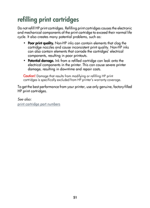 Page 5351
refilling print cartridges
D o  n o t  r e f i l l  H P  p r i n t  c a r t r i d g e s .  R e f i l l i n g  p r i n t  c a r t r i d g e s  c a u s e s  t h e  e l e c t r o n i c  
and mechanical components of the print cartridge to exceed their normal life 
cycle. It also creates many potential problems, such as:
•Poor print quality. Non-HP inks can contain elements that clog the 
cartridge nozzles and cause inconsistent print quality. Non-HP inks 
can also contain elements that corrode the...