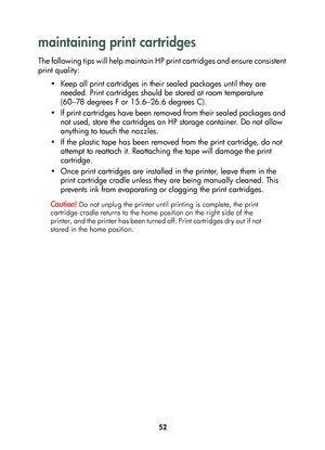 Page 5452
maintaining print cartridges
The following tips will help maintain HP print cartridges and ensure consistent 
print quality:
• Keep all print cartridges in their sealed packages until they are 
needed. Print cartridges should be stored at room temperature 
(60–78 degrees F or 15.6–26.6 degrees C).
• If print cartridges have been removed from their sealed packages and 
not used, store the cartridges an HP storage container. Do not allow 
anything to touch the nozzles.
• If the plastic tape has been...