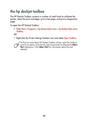 Page 5654
the hp deskjet toolbox 
The HP Deskjet Toolbox contains a number of useful tools to calibrate the 
printer, clean the print cartridges, print a test page, and print a diagnostics 
page.
To open the HP Deskjet Toolbox:
•Click Start > Programs > hp deskjet 656c series > hp deskjet 656c series 
Toolbox.
OR
• Right-click the Printer Settings Taskbar icon and select Open Toolbox.
To find out more about HP Deskjet Toolbox utilities, open the Toolbox, 
point to an option, and click the right mouse button to...