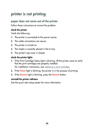 Page 5856
printer is not printing 
paper does not come out of the printer
Follow these instructions to correct the problem.
check the printer 
Verify the following:
1.The printer is connected to the power source. 
2.The cable connections are secure.
3.The printer is turned on.
4.The media is correctly placed in the In tray.
5.The printer’s top cover is closed.
check the printer lights
1.If the Print Cartridge Status light is blinking, lift the printer cover to verify 
that the print cartridges are properly...