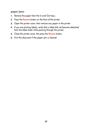 Page 5957
paper jams
1.Remove the paper from the In and Out trays.
2.Press the Resume button on the front of the printer.
3.Open the printer cover, then remove any paper in the printer.
4.If you are printing labels, verify that a label did not become detached 
from the label sheet while passing through the printer.
5.Close the printer cover, the press the Resume button.
6.Print the document if the paper jam is cleared.
	

 #
	 !
 