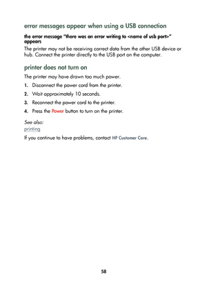 Page 6058
error messages appear when using a USB connection
the error message “there was an error writing to ” 
appears
The printer may not be receiving correct data from the other USB device or 
hub. Connect the printer directly to the USB port on the computer.
printer does not turn on
The printer may have drawn too much power.
1.Disconnect the power cord from the printer.
2.Wait approximately 10 seconds.
3.Reconnect the power cord to the printer.
4.Press the Powe r button to turn on the printer.
See also:...