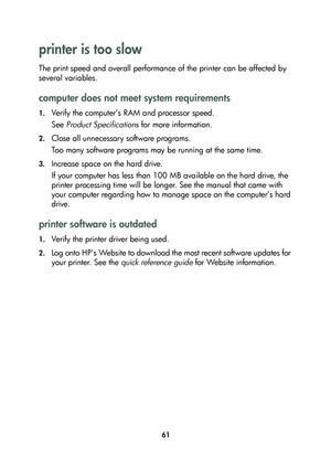 Page 6361
printer is too slow 
The print speed and overall performance of the printer can be affected by 
several variables. 
computer does not meet system requirements
1.Verify the computer’s RAM and processor speed. 
See Product Specifications for more information.
2.Close all unnecessary software programs. 
Too many software programs may be running at the same time. 
3.Increase space on the hard drive. 
If your computer has less than 100 MB available on the hard drive, the 
printer processing time will be...