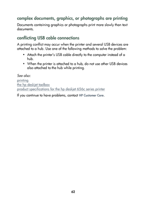 Page 6462
complex documents, graphics, or photographs are printing
Documents containing graphics or photographs print more slowly than text 
documents. 
conflicting USB cable connections
A printing conflict may occur when the printer and several USB devices are 
attached to a hub. Use one of the following methods to solve the problem:
• Attach the printer’s USB cable directly to the computer instead of a 
hub.
• When the printer is attached to a hub, do not use other USB devices 
also attached to the hub while...