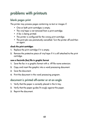 Page 6563
problems with printouts 
blank pages print
The printer may process pages containing no text or images if:
• One or both print cartridges is empty.
• The vinyl tape is not removed from a print cartridge. 
• A fax is being printed.
• The printer is configured for the wrong print cartridge.
• The print job was prematurely cancelled. Turn the printer off and then 
on again.
check the print cartridges
1.Replace the print cartridge if it is empty. 
2.Remove the protective piece of vinyl tape if it is still...