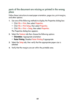 Page 6664
parts of the document are missing or printed in the wrong 
place
Follow these instructions to reset paper orientation, page size, print margins, 
and other options:
1.Use one of the following methods to display the Properties dialog box:
•Click File > Print, then select Properties.
•Click File > Print Setup, then select Properties.
•Click File > Print > Setup, then select Properties.
The Properties dialog box appears.
2.Select the Features tab then choose the following options:
•Orientation:...