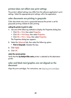 Page 6765
printout does not reflect new print settings 
The printer’s default settings may differ from the software application’s print 
settings. Select the appropriate print settings within the application.
color documents are printing in grayscale
Color documents may print in grayscale because the printer is set for 
grayscale printing instead of color printing.
setting the printer to print in color
1.Use one of the following methods to display the Properties dialog box:
•Click File > Print, then select...