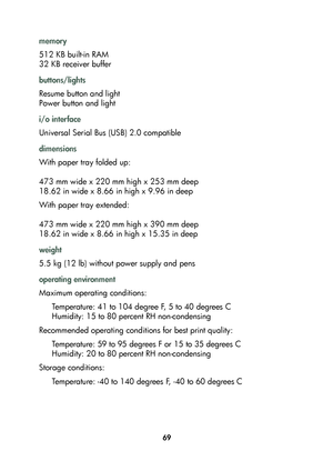Page 7169
memory
512 KB built-in RAM
32 KB receiver buffer
buttons/lights
Resume button and light
Power button and light
i/o interface
Universal Serial Bus (USB) 2.0 compatible
dimensions
With paper tray folded up:
473 mm wide x 220 mm high x 253 mm deep
18.62 in wide x 8.66 in high x 9.96 in deep
With paper tray extended:
473 mm wide x 220 mm high x 390 mm deep
18.62 in wide x 8.66 in high x 15.35 in deep
weight
5.5 kg (12 lb) without power supply and pens
operating environment
Maximum operating conditions:...