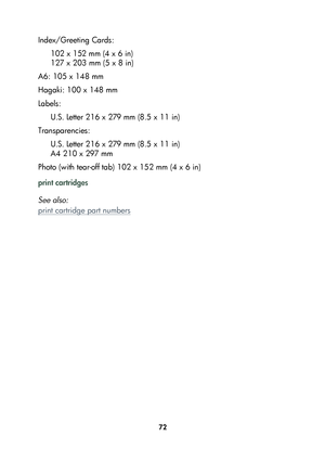 Page 7472
Index/Greeting Cards: 
102 x 152 mm (4 x 6 in)
127 x 203 mm (5 x 8 in)
A6: 105 x 148 mm
Hagaki: 100 x 148 mm
Labels:
U.S. Letter 216 x 279 mm (8.5 x 11 in)
Transparencies:
U.S. Letter 216 x 279 mm (8.5 x 11 in)
A4 210 x 297 mm
Photo (with tear-off tab) 102 x 152 mm (4 x 6 in)
print cartridges
See also:
print cartridge part numbers
	

#
	 !
 