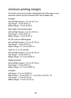 Page 7573
minimum printing margins 
The printer cannot print outside a designated area of the page so your 
document content must be contained within the printable area. 
A4 paper
Left and Right Margins: 3.2 mm (0.13 in)
Top Margin: 1.8 mm (0.07 in)
Bottom Margin: 15 mm (0.59 in)
letter, legal, and executive paper
Left and Right Margins: 6.4 mm (0.25 in)
Top Margin: 1.8 mm (0.07 in)
Bottom Margin: 15 mm (0.59 in)
A5, B5, and user defined paper
Left and Right Margins: 3.2 mm (0.125 in)
Top Margin: 1.8 mm (0.07...