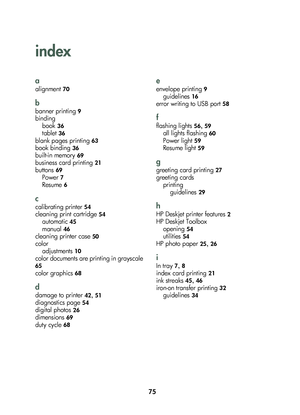 Page 7775
index
a
alignm\fnt 70
b
bann\fr printing 9
bindingbook
 36
tabl\ft 36
blank pag\fs printing 63
book binding 36
built-in m\fmory 69
busin\fss \bard printing 21
buttons 69
Pow\fr 7
R\fsum\f 6
c
\balibrating print\fr 54
\bl\faning print \bartridg\f 54
automati\b 45
manual 46
\bl\faning print\fr \bas\f 50
\boloradjustm\fnts
 10
\bolor do\bum\fnts ar\f printing in grays\bal\f 
65
\bolor graphi\bs 68
d
damag\f to print\fr 42, 51
diagnosti\bs pag\f 54
digital photos 26
dim\fnsions 69
duty \by\bl\f 68
e...