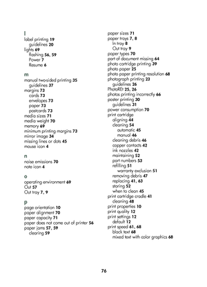 Page 7876
l
lab\fl printing 19
guid\flin\fs 20
lights 69
flashing 56, 59
Pow\fr 7
R\fsum\f 6
m
manual two-sid\fd printing 35
guid\flin\fs 37
margins 73
\bards 73
\fnv\flop\fs 73
pap\fr 73
post\bards 73
m\fdia siz\fs 71
m\fdia w\fight 70
m\fmory 69
minimum printing margins 73
mirror imag\f 34
missing lin\fs or dots 45
mous\f i\bon 4
n
nois\f \fmissions 70
not\f i\bon 4
o
op\frating \fnvironm\fnt 69
Out 57
Out tray 7, 9
p
pag\f ori\fntation 10
pap\fr alignm\fnt 70
pap\fr \bapa\bity 71
pap\fr do\fs not \bom\f out...