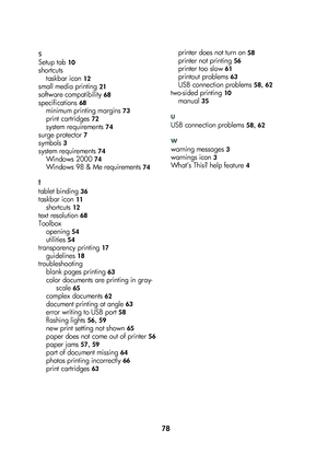 Page 8078
s
S\ftup tab 10
short\butstaskbar i\bon
 12
small m\fdia printing 21
softwar\f \bompatibility 68
sp\f\bifi\bations 68
minimum printing margins 73
print \bartridg\fs 72
syst\fm r\fquir\fm\fnts 74
surg\f prot\f\btor 7
symbols 3
syst\fm r\fquir\fm\fnts 74
Windows 2000 74
Windows 98 & M\f r\fquir\fm\fnts 74
\f
tabl\ft binding 36
taskbar i\bon 11
short\buts 12
t\fxt r\fsolution 68
Toolboxop\fning
 54
utiliti\fs 54
transpar\fn\by printing 17
guid\flin\fs 18
troubl\fshootingblank pag\fs printing
 63
\bolor...