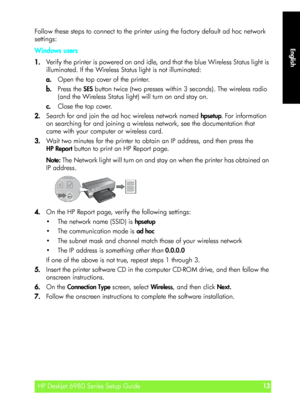 Page 13English
HP Deskjet 6980 Series Setup Guide13
English
Follow these steps to connect to the printer using the factory default ad hoc network 
settings:
Windows users
1.Verify the printer is powered on and idle, and that the blue Wireless Status light is 
illuminated. If the Wireless Status light is not illuminated:
a.Open the top cover of the printer.
b.Press the SES button twice (two presses within 3 seconds). The wireless radio 
(and the Wireless Status light) will turn on and stay on.
c.Close the top...