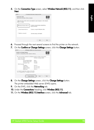 Page 15English
HP Deskjet 6980 Series Setup Guide15
English
5.On the Connection Type screen, select Wireless Network (802.11), and then click 
Next.
6.Proceed through the next several screens to find the printer on the network.
7.On the Confirm or Change Settings screen, click the Change Settings button.
8.On the Change Settings screen, click the Change Settings button.
The printer embedded Web server (EWS) opens.
9.On the EWS, click the Networking tab.
10.Under the Connections heading, click Wireless...