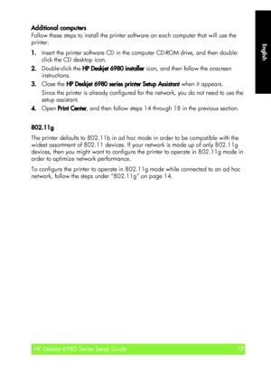 Page 17English
HP Deskjet 6980 Series Setup Guide17
English
Additional computers
Follow these steps to install the printer software on each computer that will use the 
printer.
1.Insert the printer software CD in the computer CD-ROM drive, and then double-
click the CD desktop icon.
2.Double-click the HP Deskjet 6980 installer icon, and then follow the onscreen 
instructions.
3.Close the HP Deskjet 6980 series printer Setup Assistant when it appears.
Since the printer is already configured for the network, you...