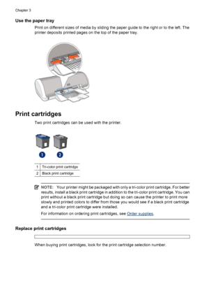 Page 12Use the paper tray
Print on different sizes of media by sliding the paper guide to the right or to the left. The
printer deposits printed pages on the top of the paper tray.
Print cartridges
Two print cartridges can be used with the printer.
1Tri-color print cartridge
2Black print cartridge
NOTE:Your printer might be packaged with only a tri-color print cartridge. For better
results, install a black print cartridge in addition to the tri-color print cartridge. You can
print without a black print...