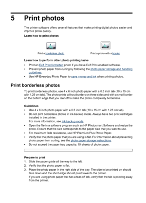 Page 165 Print photos
The printer software offers several features that make printing digital photos easier and
improve photo quality.
Learn how to print photos
Print a borderless photo. Print a photo with a border.
Learn how to perform other photo printing tasks
•Print an 
Exif Print-formatted photo if you have Exif Print-enabled software.
• Prevent photo paper from curling by following the 
photo paper storage and handling
guidelines.
• Use HP Everyday Photo Paper to 
save money and ink when printing photos....