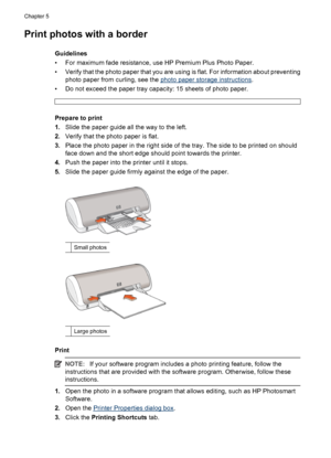 Page 18Print photos with a border
Guidelines
• For maximum fade resistance, use HP Premium Plus Photo Paper.
• Verify that the photo paper that you are using is flat. For information about preventing
photo paper from curling, see the 
photo paper storage instructions.
• Do not exceed the paper tray capacity: 15 sheets of photo paper.
Prepare to print
1.Slide the paper guide all the way to the left.
2.Verify that the photo paper is flat.
3.Place the photo paper in the right side of the tray. The side to be...